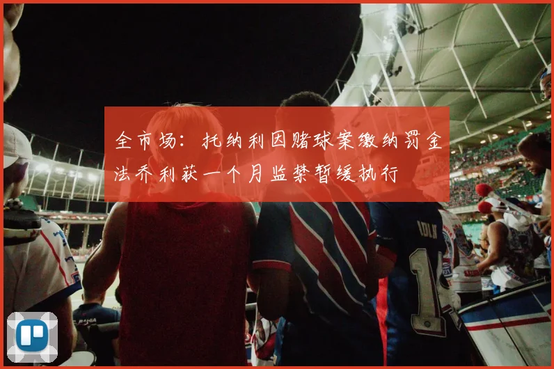 全市场：托纳利因赌球案缴纳罚金法乔利获一个月监禁暂缓执行