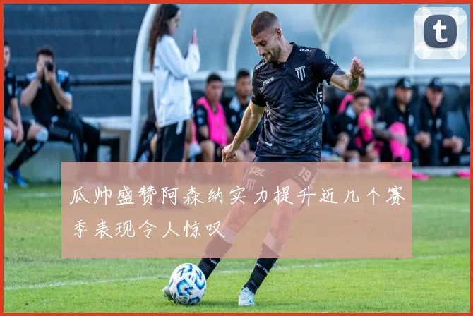瓜帅盛赞阿森纳实力提升近几个赛季表现令人惊叹