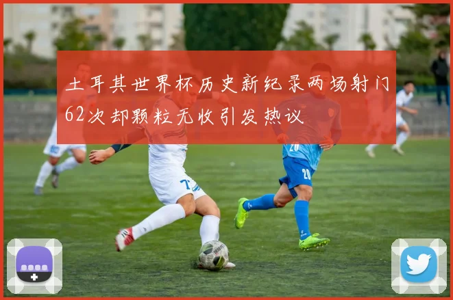 土耳其世界杯历史新纪录两场射门62次却颗粒无收引发热议