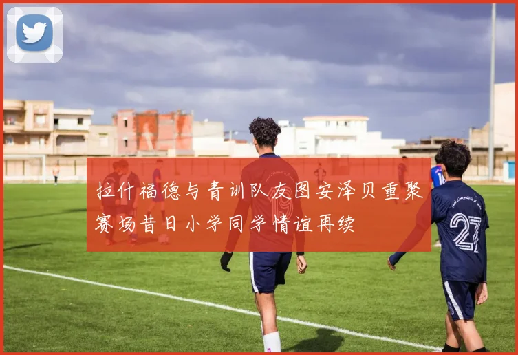 拉什福德与青训队友图安泽贝重聚赛场昔日小学同学情谊再续