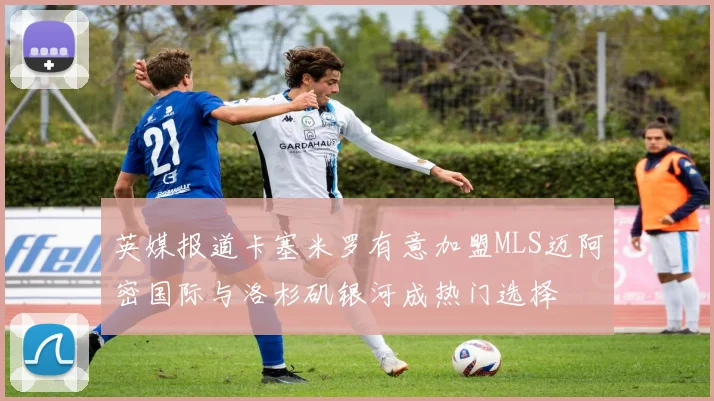 英媒报道卡塞米罗有意加盟MLS迈阿密国际与洛杉矶银河成热门选择