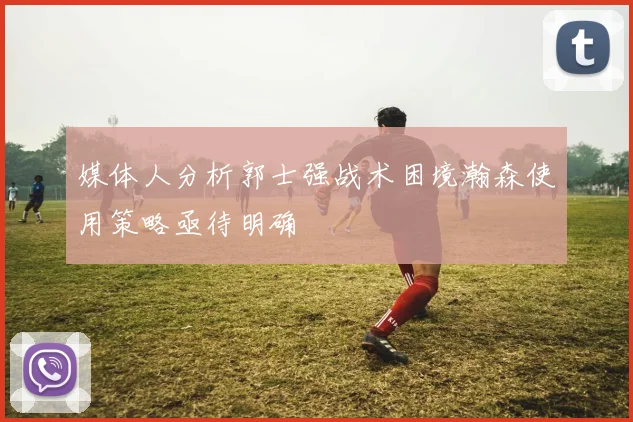 媒体人分析郭士强战术困境瀚森使用策略亟待明确
