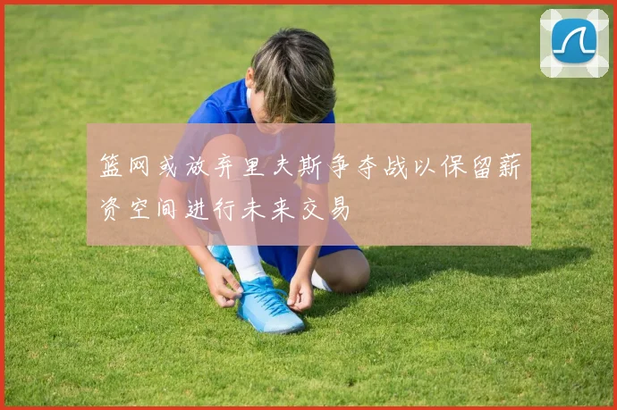 篮网或放弃里夫斯争夺战以保留薪资空间进行未来交易