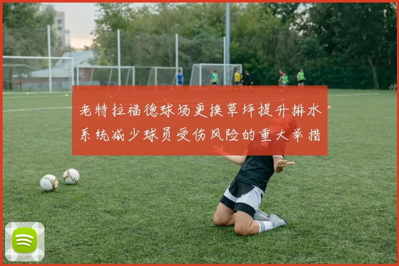 老特拉福德球场更换草坪提升排水系统减少球员受伤风险的重大举措