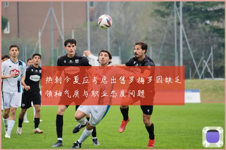 热刺今夏应考虑出售罗梅罗因缺乏领袖气质与职业态度问题