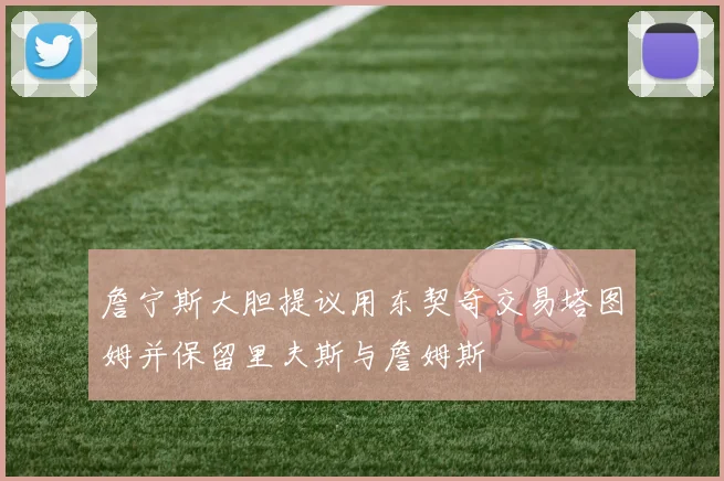 詹宁斯大胆提议用东契奇交易塔图姆并保留里夫斯与詹姆斯
