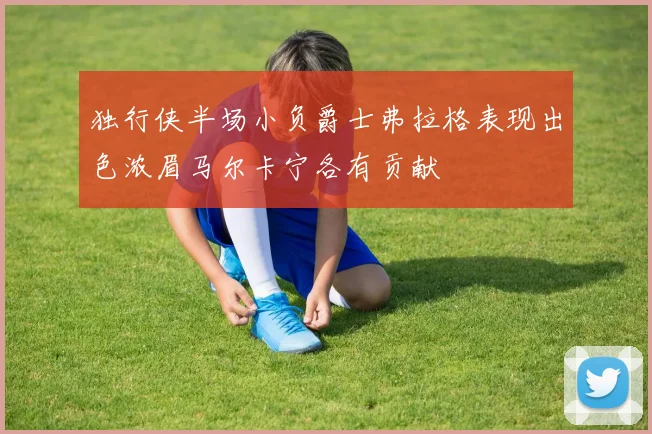 独行侠半场小负爵士弗拉格表现出色浓眉马尔卡宁各有贡献