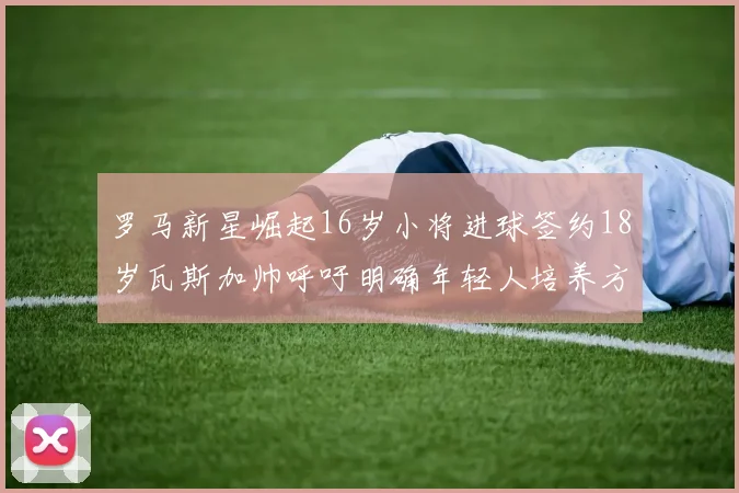 罗马新星崛起16岁小将进球签约18岁瓦斯加帅呼吁明确年轻人培养方针