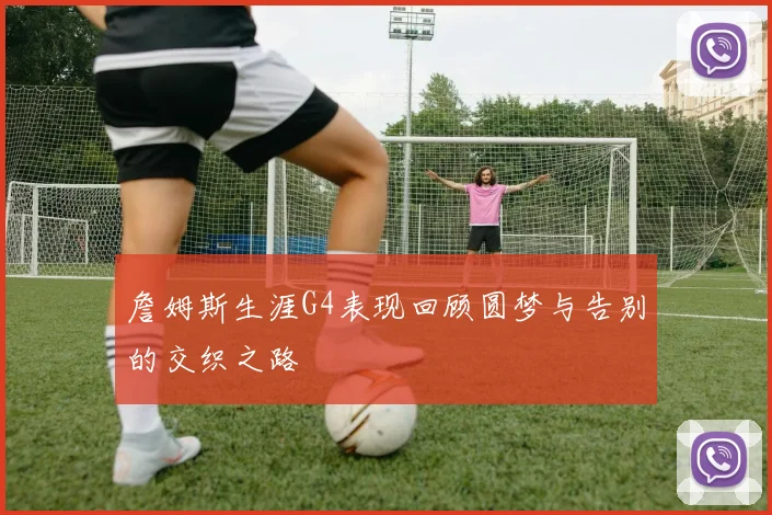 詹姆斯生涯G4表现回顾圆梦与告别的交织之路