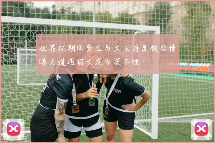 世界杯期间费兰与女主持度假恋情曝光遭遇前女友冷漠不理