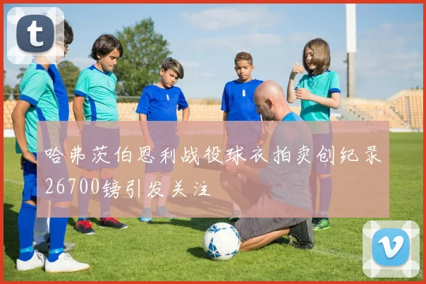 哈弗茨伯恩利战役球衣拍卖创纪录26700镑引发关注
