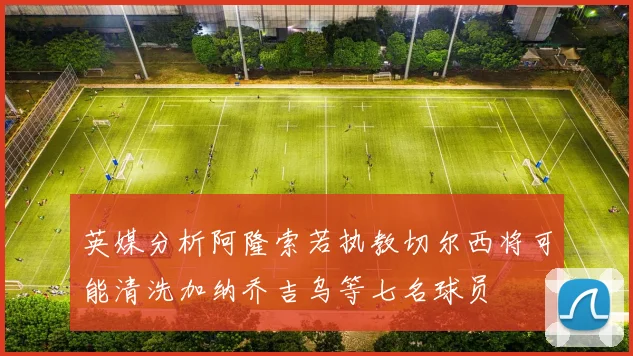 英媒分析阿隆索若执教切尔西将可能清洗加纳乔吉乌等七名球员