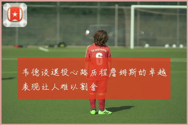 韦德谈退役心路历程詹姆斯的卓越表现让人难以割舍
