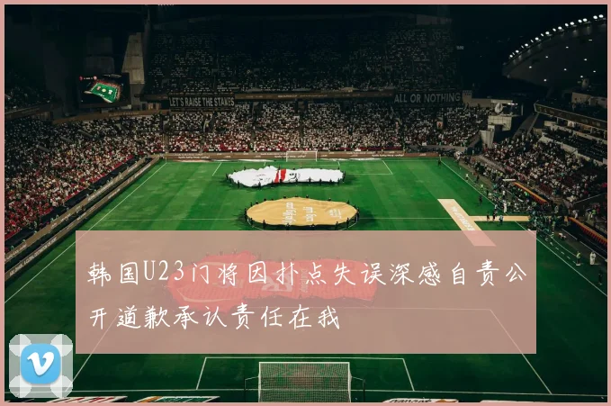 韩国U23门将因扑点失误深感自责公开道歉承认责任在我