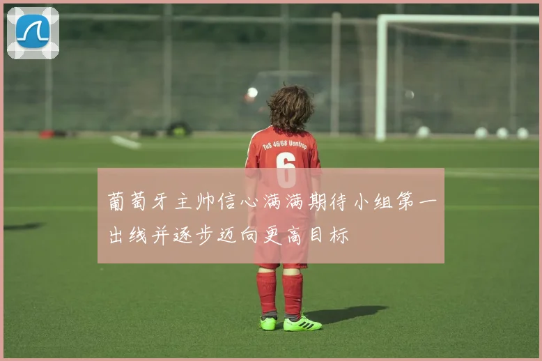 葡萄牙主帅信心满满期待小组第一出线并逐步迈向更高目标
