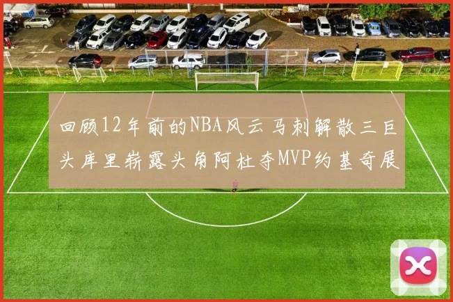 回顾12年前的NBA风云马刺解散三巨头库里崭露头角阿杜夺MVP约基奇展现天赋