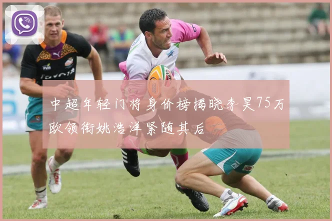 中超年轻门将身价榜揭晓李昊75万欧领衔姚浩洋紧随其后