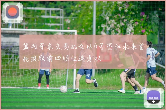 篮网寻求交易机会以6号签和未来首轮换取前四顺位选秀权