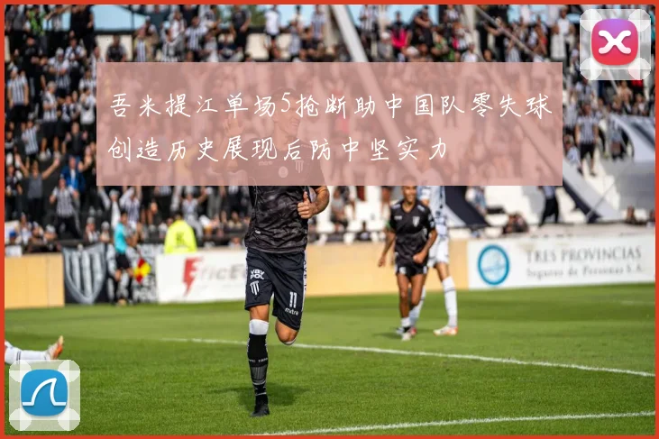 吾米提江单场5抢断助中国队零失球创造历史展现后防中坚实力