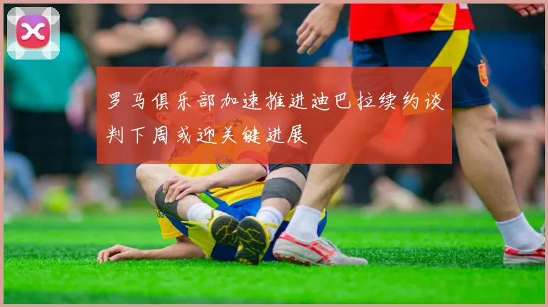 罗马俱乐部加速推进迪巴拉续约谈判下周或迎关键进展